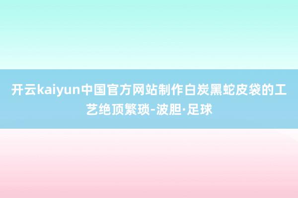 开云kaiyun中国官方网站制作白炭黑蛇皮袋的工艺绝顶繁琐-波胆·足球