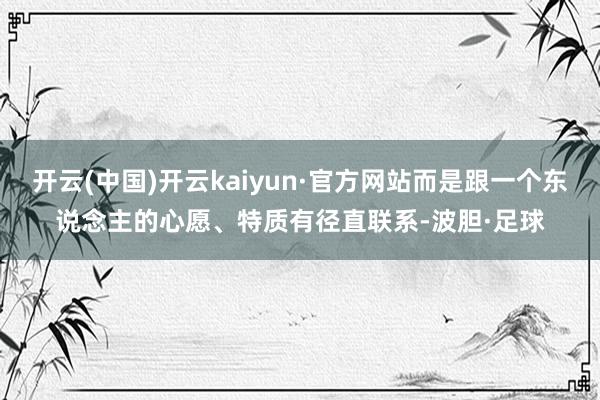 开云(中国)开云kaiyun·官方网站而是跟一个东说念主的心愿、特质有径直联系-波胆·足球