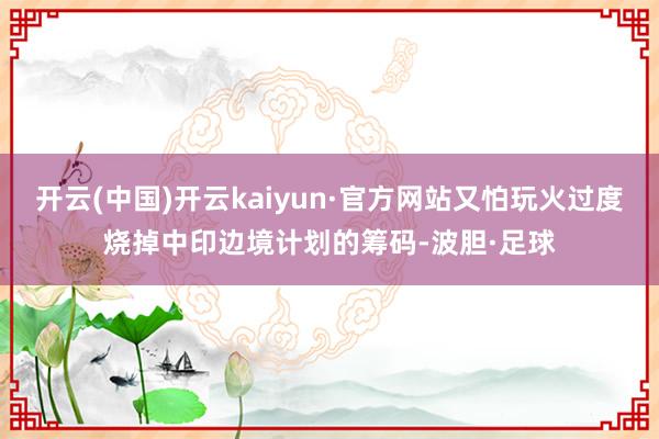 开云(中国)开云kaiyun·官方网站又怕玩火过度烧掉中印边境计划的筹码-波胆·足球