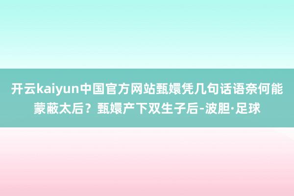 开云kaiyun中国官方网站甄嬛凭几句话语奈何能蒙蔽太后？甄嬛产下双生子后-波胆·足球