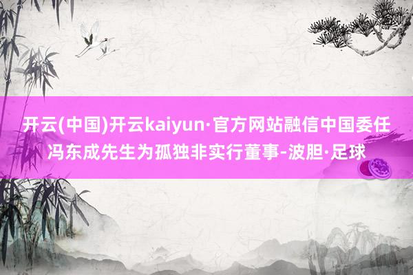 开云(中国)开云kaiyun·官方网站融信中国委任冯东成先生为孤独非实行董事-波胆·足球