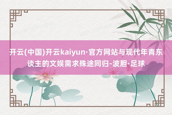 开云(中国)开云kaiyun·官方网站与现代年青东谈主的文娱需求殊途同归-波胆·足球