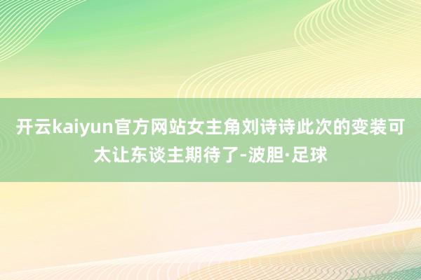 开云kaiyun官方网站女主角刘诗诗此次的变装可太让东谈主期待了-波胆·足球