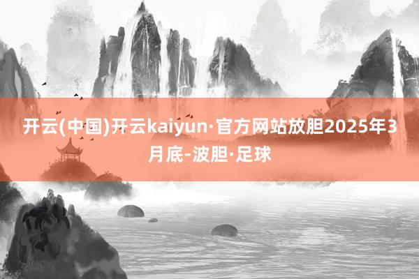 开云(中国)开云kaiyun·官方网站放胆2025年3月底-波胆·足球
