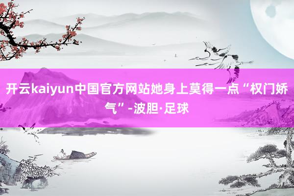 开云kaiyun中国官方网站她身上莫得一点“权门娇气”-波胆·足球