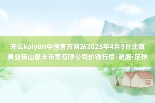 开云kaiyun中国官方网站2025年4月9日北海果业砀山惠丰市集有限公司价钱行情-波胆·足球