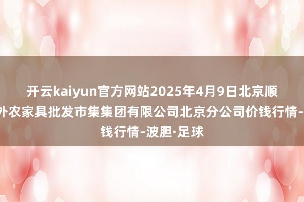 开云kaiyun官方网站2025年4月9日北京顺鑫石门海外农家具批发市集集团有限公司北京分公司价钱行情-波胆·足球