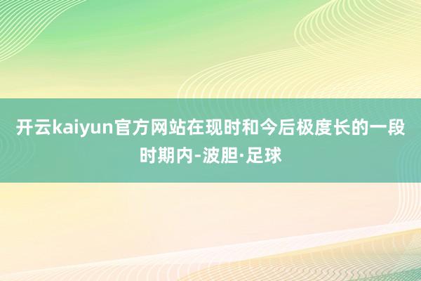 开云kaiyun官方网站在现时和今后极度长的一段时期内-波胆·足球