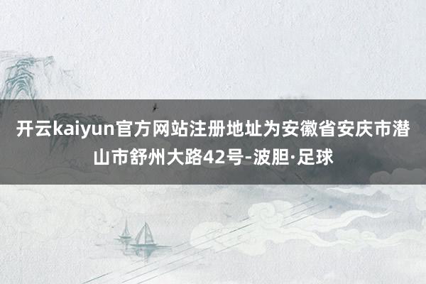 开云kaiyun官方网站注册地址为安徽省安庆市潜山市舒州大路42号-波胆·足球