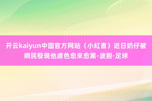 开云kaiyun中国官方网站（小紅書）近日奶仔被網民發現他膚色愈來愈黑-波胆·足球
