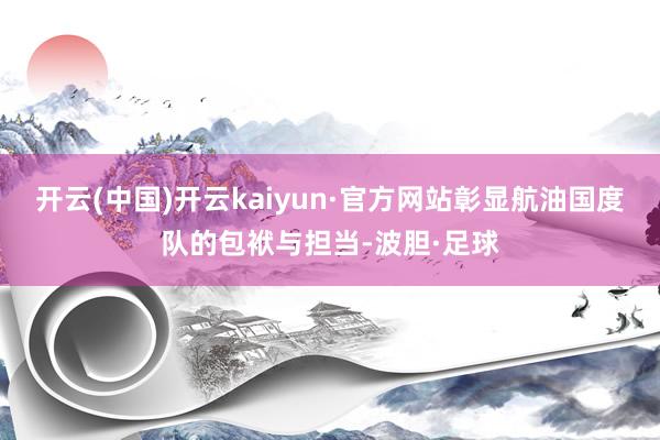 开云(中国)开云kaiyun·官方网站彰显航油国度队的包袱与担当-波胆·足球
