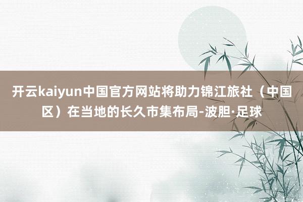 开云kaiyun中国官方网站将助力锦江旅社（中国区）在当地的长久市集布局-波胆·足球