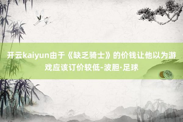 开云kaiyun由于《缺乏骑士》的价钱让他以为游戏应该订价较低-波胆·足球