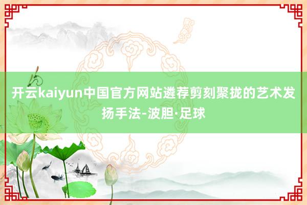 开云kaiyun中国官方网站遴荐剪刻聚拢的艺术发扬手法-波胆·足球