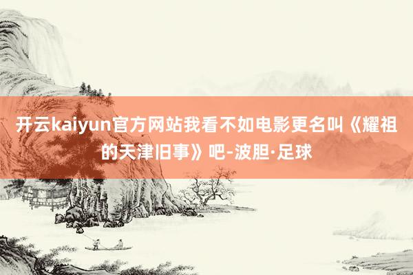 开云kaiyun官方网站我看不如电影更名叫《耀祖的天津旧事》吧-波胆·足球
