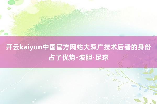 开云kaiyun中国官方网站大深广技术后者的身份占了优势-波胆·足球