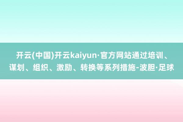 开云(中国)开云kaiyun·官方网站通过培训、谋划、组织、激励、转换等系列措施-波胆·足球