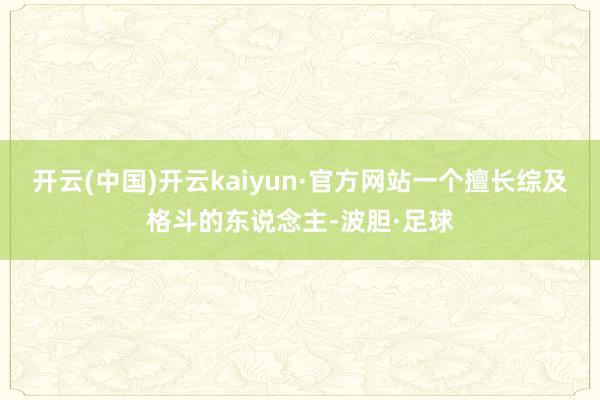 开云(中国)开云kaiyun·官方网站一个擅长综及格斗的东说念主-波胆·足球