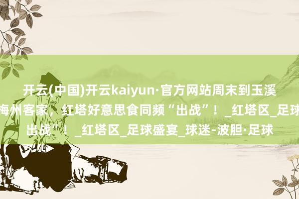 开云(中国)开云kaiyun·官方网站周末到玉溪看比赛丨云南玉昆VS梅州客家，红塔好意思食同频“出战”！_红塔区_足球盛宴_球迷-波胆·足球