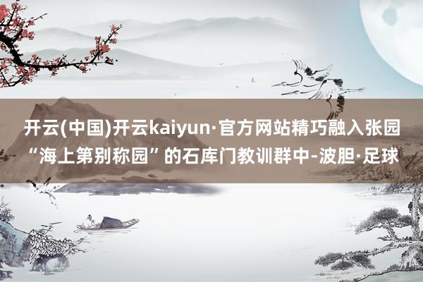 开云(中国)开云kaiyun·官方网站精巧融入张园“海上第别称园”的石库门教训群中-波胆·足球