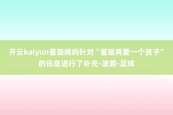 开云kaiyun董璇姆妈针对“董璇再要一个孩子”的讯息进行了补充-波胆·足球