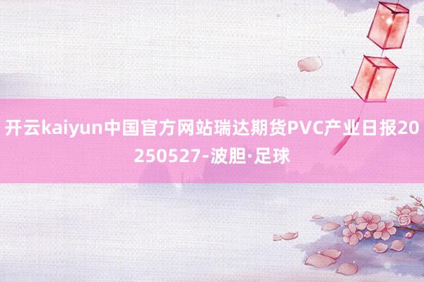 开云kaiyun中国官方网站瑞达期货PVC产业日报20250527-波胆·足球