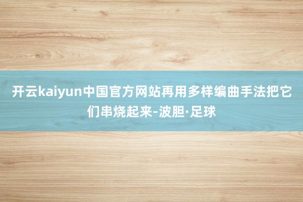 开云kaiyun中国官方网站再用多样编曲手法把它们串烧起来-波胆·足球