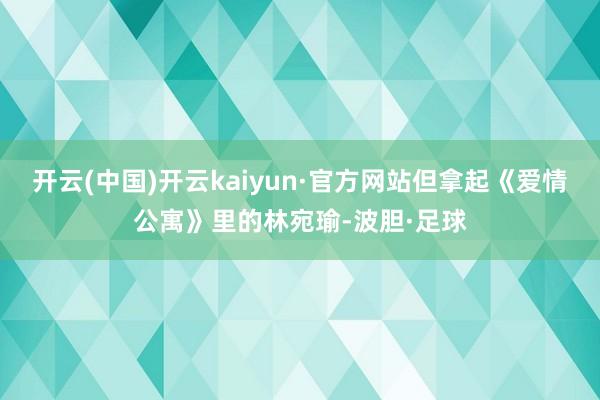 开云(中国)开云kaiyun·官方网站但拿起《爱情公寓》里的林宛瑜-波胆·足球
