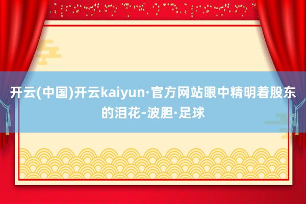 开云(中国)开云kaiyun·官方网站眼中精明着股东的泪花-波胆·足球