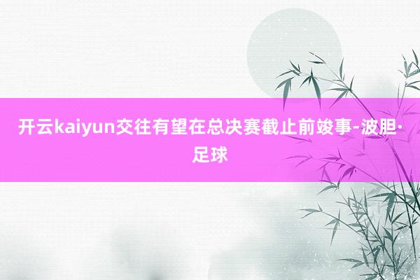 开云kaiyun交往有望在总决赛截止前竣事-波胆·足球