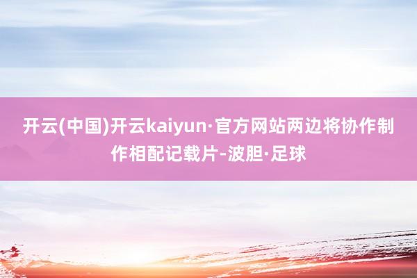 开云(中国)开云kaiyun·官方网站两边将协作制作相配记载片-波胆·足球