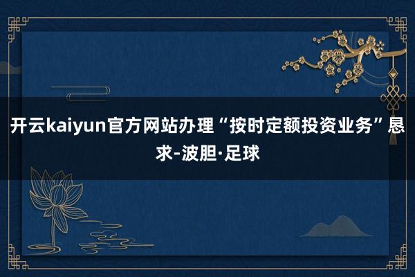 开云kaiyun官方网站办理“按时定额投资业务”恳求-波胆·足球