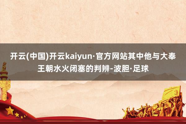 开云(中国)开云kaiyun·官方网站其中他与大奉王朝水火闭塞的判辨-波胆·足球