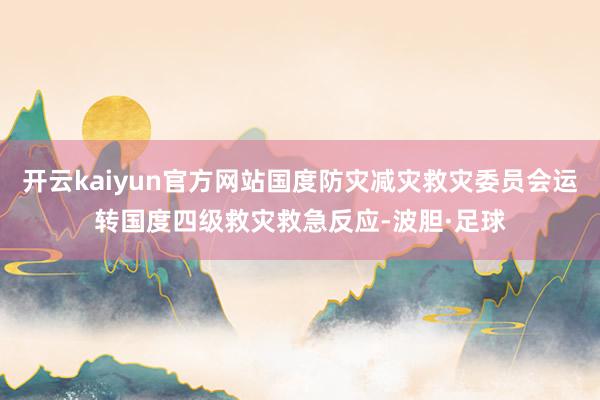 开云kaiyun官方网站国度防灾减灾救灾委员会运转国度四级救灾救急反应-波胆·足球