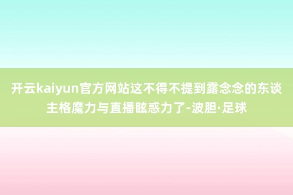 开云kaiyun官方网站这不得不提到露念念的东谈主格魔力与直播眩惑力了-波胆·足球