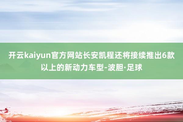 开云kaiyun官方网站长安凯程还将接续推出6款以上的新动力车型-波胆·足球