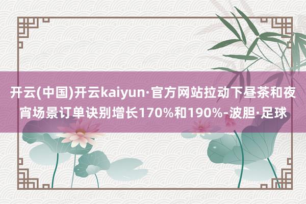 开云(中国)开云kaiyun·官方网站拉动下昼茶和夜宵场景订单诀别增长170%和190%-波胆·足球