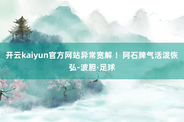 开云kaiyun官方网站异常宽解 ！阿石脾气活泼恢弘-波胆·足球