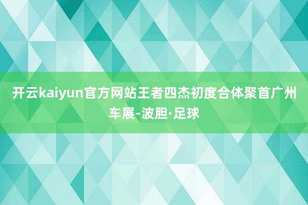 开云kaiyun官方网站王者四杰初度合体聚首广州车展-波胆·足球