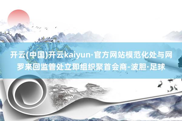 开云(中国)开云kaiyun·官方网站模范化处与网罗来回监管处立即组织聚首会商-波胆·足球
