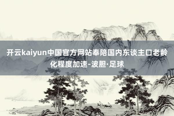 开云kaiyun中国官方网站奉陪国内东谈主口老龄化程度加速-波胆·足球