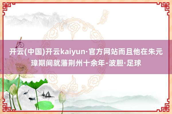 开云(中国)开云kaiyun·官方网站而且他在朱元璋期间就藩荆州十余年-波胆·足球