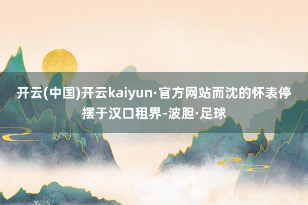 开云(中国)开云kaiyun·官方网站而沈的怀表停摆于汉口租界-波胆·足球