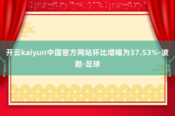 开云kaiyun中国官方网站环比增幅为37.53%-波胆·足球