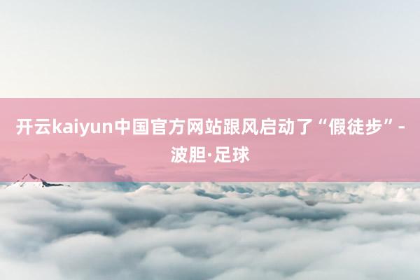 开云kaiyun中国官方网站跟风启动了“假徒步”-波胆·足球