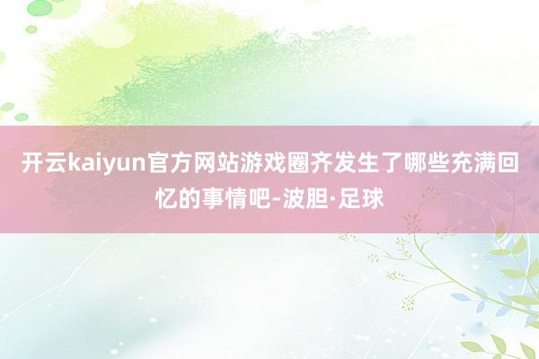 开云kaiyun官方网站游戏圈齐发生了哪些充满回忆的事情吧-波胆·足球