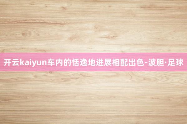 开云kaiyun车内的恬逸地进展相配出色-波胆·足球