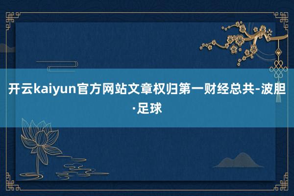 开云kaiyun官方网站文章权归第一财经总共-波胆·足球