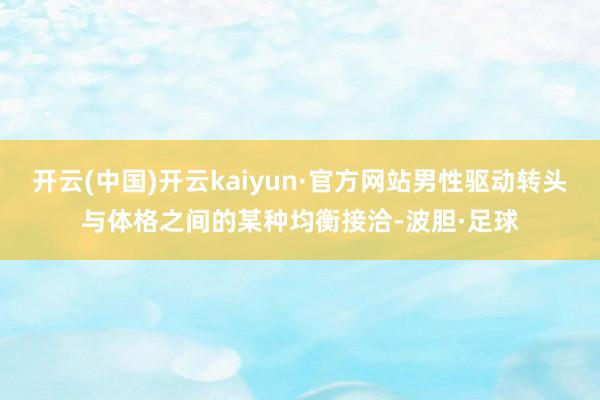 开云(中国)开云kaiyun·官方网站男性驱动转头与体格之间的某种均衡接洽-波胆·足球