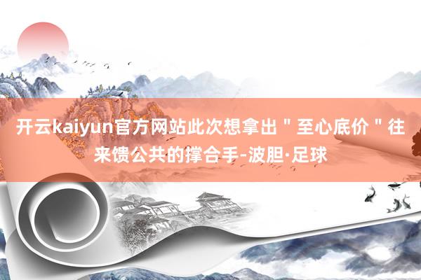 开云kaiyun官方网站此次想拿出＂至心底价＂往来馈公共的撑合手-波胆·足球
